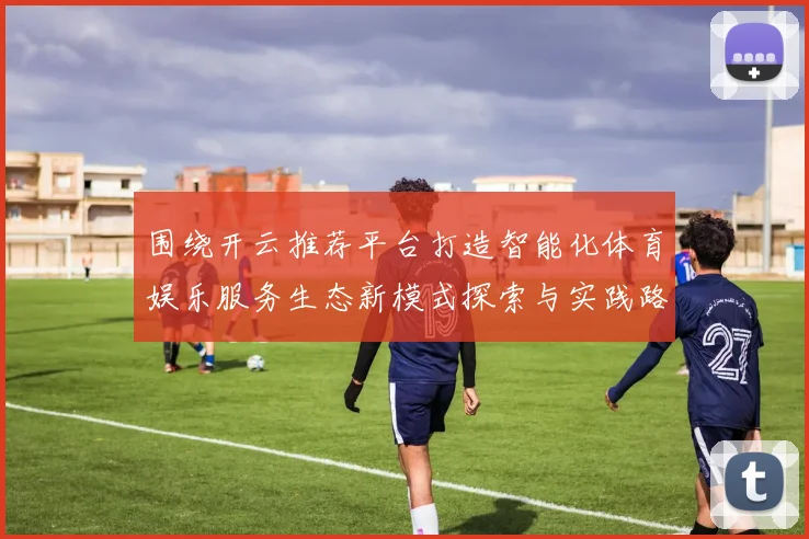 围绕开云推荐平台打造智能化体育娱乐服务生态新模式探索与实践路径